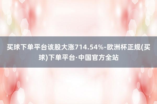 买球下单平台该股大涨714.54%-欧洲杯正规(买球)下单平台·中国官方全站