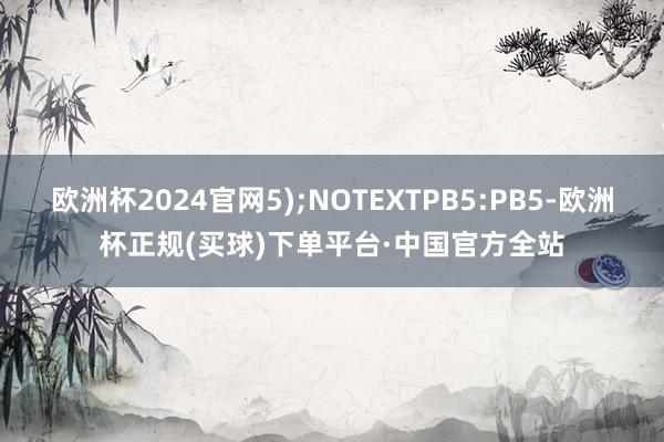 欧洲杯2024官网5);NOTEXTPB5:PB5-欧洲杯正规(买球)下单平台·中国官方全站