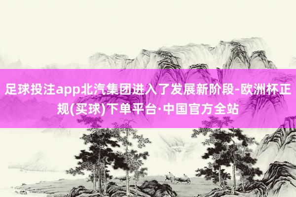 足球投注app北汽集团进入了发展新阶段-欧洲杯正规(买球)下单平台·中国官方全站