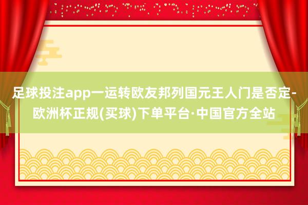 足球投注app一运转欧友邦列国元王人门是否定-欧洲杯正规(买球)下单平台·中国官方全站
