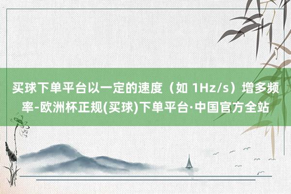 买球下单平台以一定的速度（如 1Hz/s）增多频率-欧洲杯正规(买球)下单平台·中国官方全站