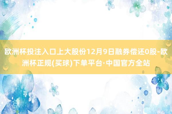 欧洲杯投注入口上大股份12月9日融券偿还0股-欧洲杯正规(买球)下单平台·中国官方全站