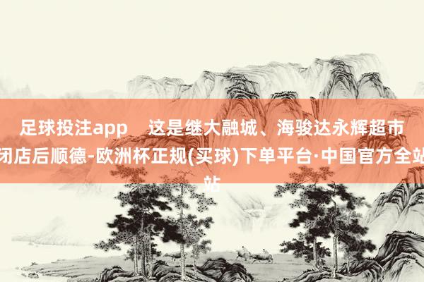 足球投注app    这是继大融城、海骏达永辉超市闭店后顺德-欧洲杯正规(买球)下单平台·中国官方全站
