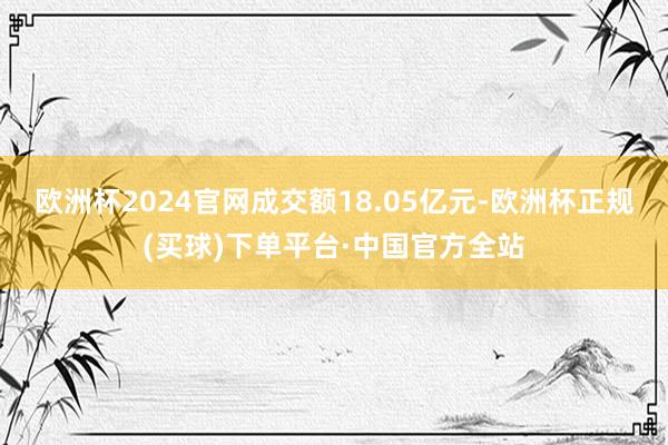 欧洲杯2024官网成交额18.05亿元-欧洲杯正规(买球)下单平台·中国官方全站