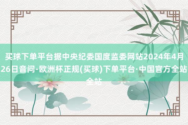 买球下单平台据中央纪委国度监委网站2024年4月26日音问-欧洲杯正规(买球)下单平台·中国官方全站