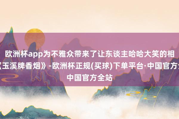 欧洲杯app为不雅众带来了让东谈主哈哈大笑的相声《玉溪牌香烟》-欧洲杯正规(买球)下单平台·中国官方全站
