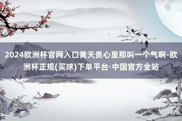 2024欧洲杯官网入口黄天贵心里那叫一个气啊-欧洲杯正规(买球)下单平台·中国官方全站