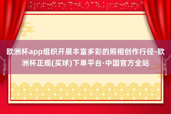 欧洲杯app组织开展丰富多彩的照相创作行径-欧洲杯正规(买球)下单平台·中国官方全站