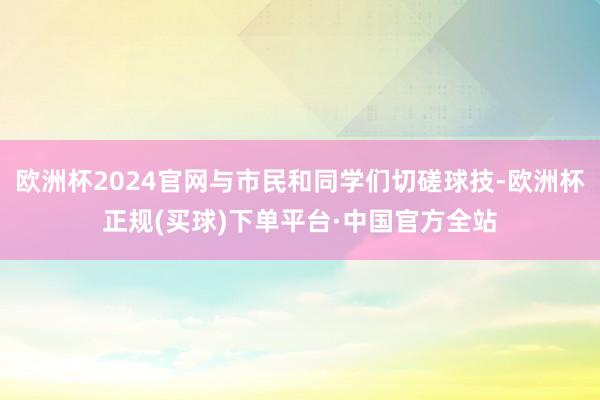 欧洲杯2024官网与市民和同学们切磋球技-欧洲杯正规(买球)下单平台·中国官方全站