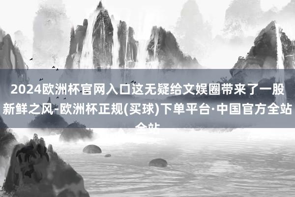 2024欧洲杯官网入口这无疑给文娱圈带来了一股新鲜之风-欧洲杯正规(买球)下单平台·中国官方全站