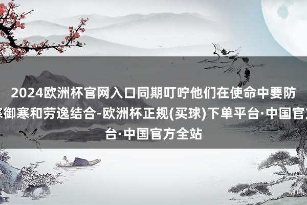 2024欧洲杯官网入口同期叮咛他们在使命中要防卫防寒御寒和劳逸结合-欧洲杯正规(买球)下单平台·中国官方全站