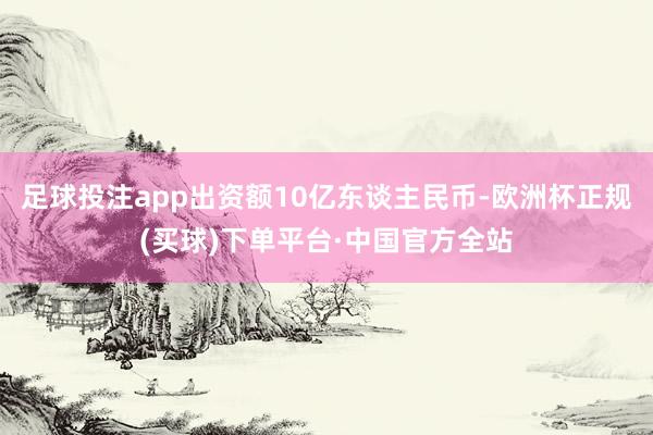足球投注app出资额10亿东谈主民币-欧洲杯正规(买球)下单平台·中国官方全站
