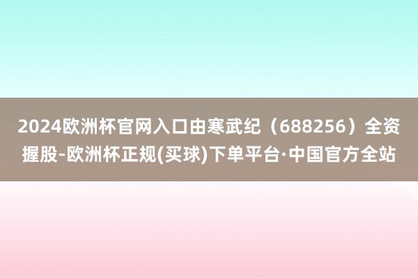 2024欧洲杯官网入口由寒武纪（688256）全资握股-欧洲杯正规(买球)下单平台·中国官方全站