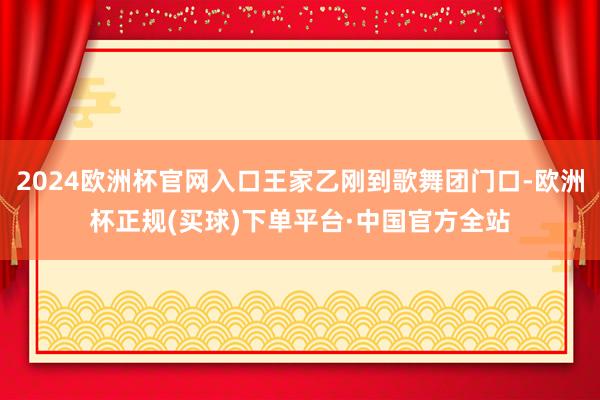 2024欧洲杯官网入口王家乙刚到歌舞团门口-欧洲杯正规(买球)下单平台·中国官方全站