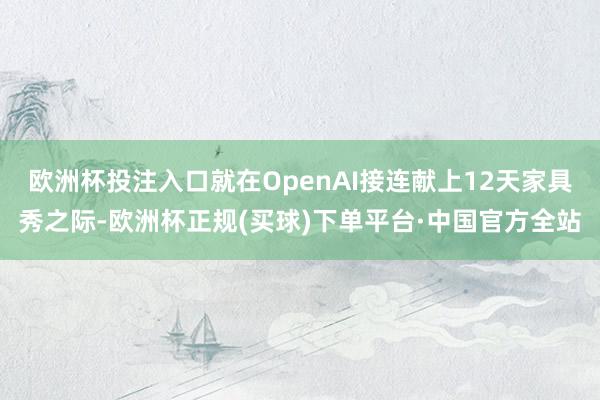 欧洲杯投注入口就在OpenAI接连献上12天家具秀之际-欧洲杯正规(买球)下单平台·中国官方全站