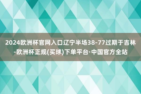 2024欧洲杯官网入口辽宁半场38-77过期于吉林-欧洲杯正规(买球)下单平台·中国官方全站