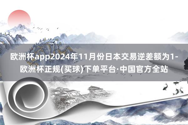 欧洲杯app2024年11月份日本交易逆差额为1-欧洲杯正规(买球)下单平台·中国官方全站