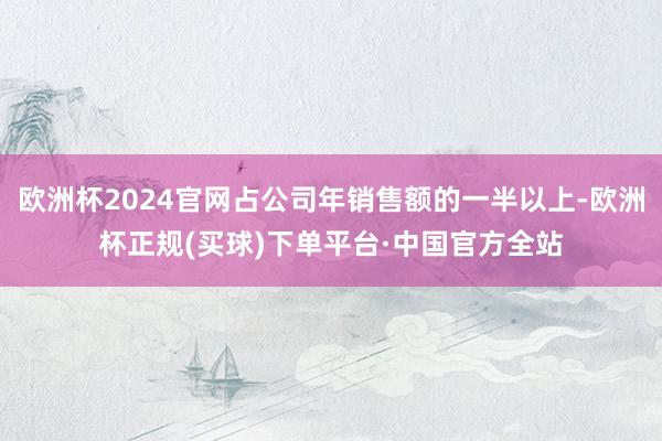 欧洲杯2024官网占公司年销售额的一半以上-欧洲杯正规(买球)下单平台·中国官方全站