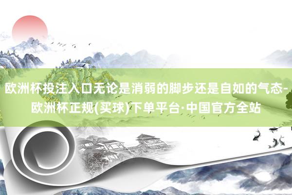 欧洲杯投注入口无论是消弱的脚步还是自如的气态-欧洲杯正规(买球)下单平台·中国官方全站
