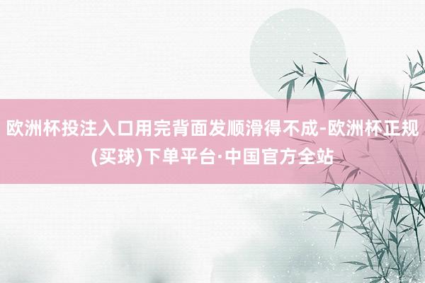 欧洲杯投注入口用完背面发顺滑得不成-欧洲杯正规(买球)下单平台·中国官方全站