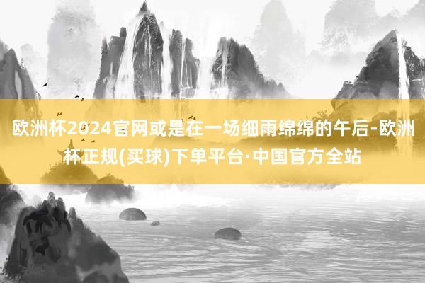 欧洲杯2024官网或是在一场细雨绵绵的午后-欧洲杯正规(买球)下单平台·中国官方全站
