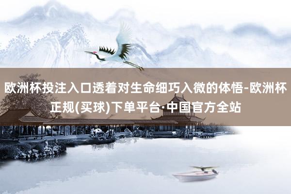 欧洲杯投注入口透着对生命细巧入微的体悟-欧洲杯正规(买球)下单平台·中国官方全站