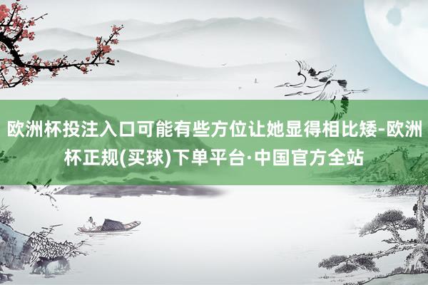 欧洲杯投注入口可能有些方位让她显得相比矮-欧洲杯正规(买球)下单平台·中国官方全站