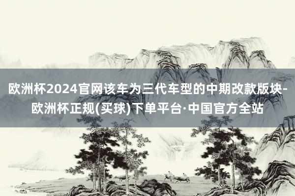 欧洲杯2024官网该车为三代车型的中期改款版块-欧洲杯正规(买球)下单平台·中国官方全站