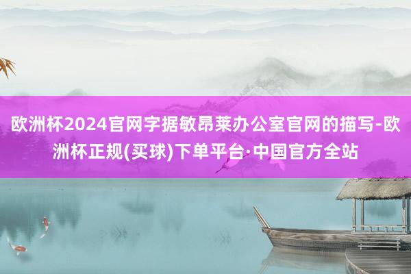 欧洲杯2024官网字据敏昂莱办公室官网的描写-欧洲杯正规(买球)下单平台·中国官方全站