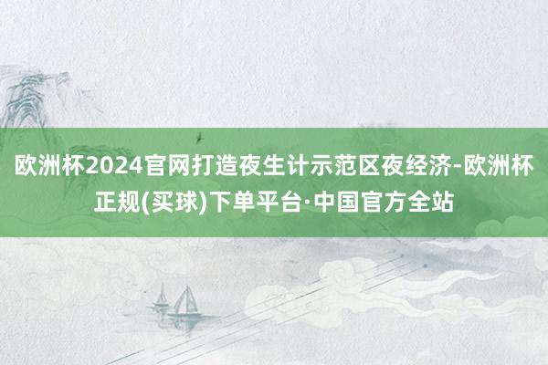 欧洲杯2024官网打造夜生计示范区夜经济-欧洲杯正规(买球)下单平台·中国官方全站
