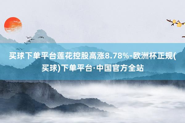 买球下单平台莲花控股高涨8.78%-欧洲杯正规(买球)下单平台·中国官方全站
