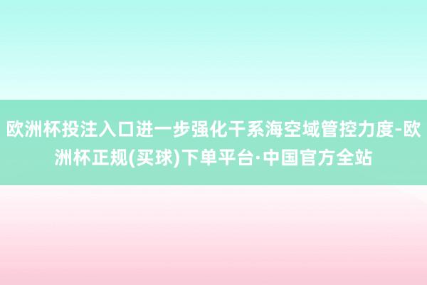 欧洲杯投注入口进一步强化干系海空域管控力度-欧洲杯正规(买球)下单平台·中国官方全站