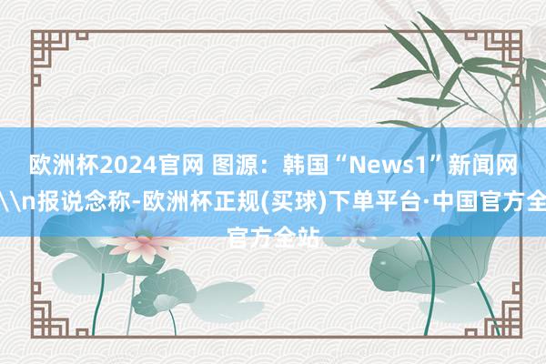 欧洲杯2024官网 图源：韩国“News1”新闻网站\n报说念称-欧洲杯正规(买球)下单平台·中国官方全站
