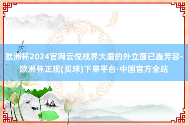 欧洲杯2024官网云悦视界大厦的外立面已露芳容-欧洲杯正规(买球)下单平台·中国官方全站