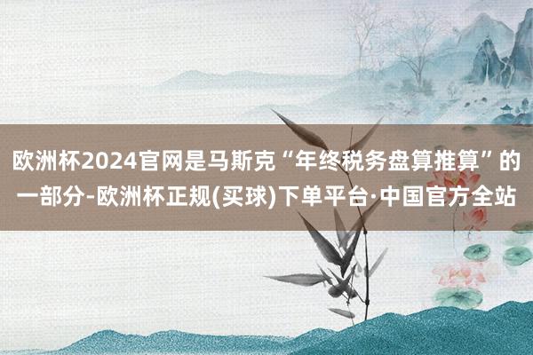 欧洲杯2024官网是马斯克“年终税务盘算推算”的一部分-欧洲杯正规(买球)下单平台·中国官方全站