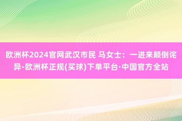 欧洲杯2024官网武汉市民 马女士：一进来颠倒诧异-欧洲杯正规(买球)下单平台·中国官方全站