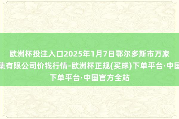 欧洲杯投注入口2025年1月7日鄂尔多斯市万家惠农贸市集有限公司价钱行情-欧洲杯正规(买球)下单平台·中国官方全站