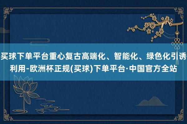 买球下单平台重心复古高端化、智能化、绿色化引诱利用-欧洲杯正规(买球)下单平台·中国官方全站