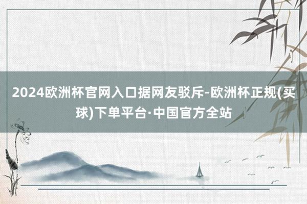 2024欧洲杯官网入口据网友驳斥-欧洲杯正规(买球)下单平台·中国官方全站