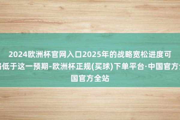 2024欧洲杯官网入口2025年的战略宽松进度可能略低于这一预期-欧洲杯正规(买球)下单平台·中国官方全站