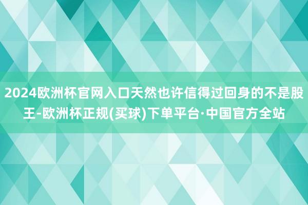 2024欧洲杯官网入口天然也许信得过回身的不是股王-欧洲杯正规(买球)下单平台·中国官方全站