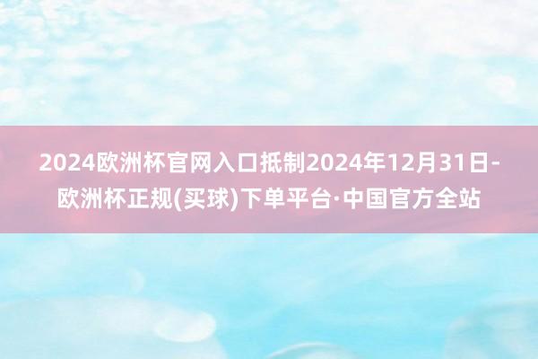 2024欧洲杯官网入口抵制2024年12月31日-欧洲杯正规(买球)下单平台·中国官方全站