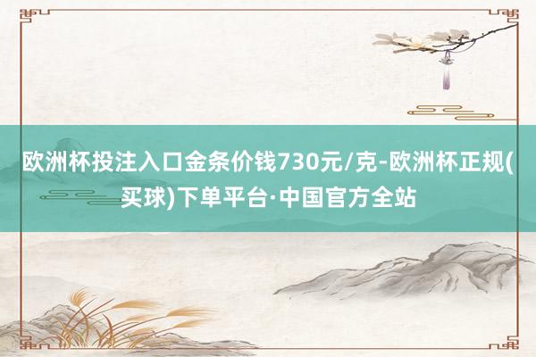 欧洲杯投注入口金条价钱730元/克-欧洲杯正规(买球)下单平台·中国官方全站
