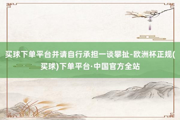 买球下单平台并请自行承担一谈攀扯-欧洲杯正规(买球)下单平台·中国官方全站