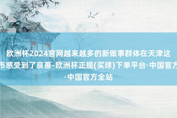 欧洲杯2024官网越来越多的新做事群体在天津这座城市感受到了良善-欧洲杯正规(买球)下单平台·中国官方全站