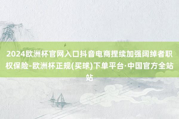 2024欧洲杯官网入口抖音电商捏续加强阔绰者职权保险-欧洲杯正规(买球)下单平台·中国官方全站