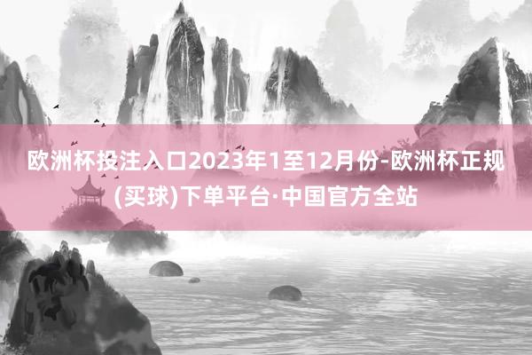 欧洲杯投注入口　　2023年1至12月份-欧洲杯正规(买球)下单平台·中国官方全站