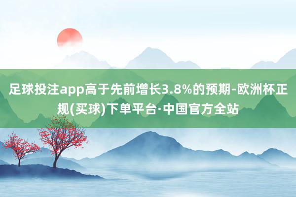足球投注app高于先前增长3.8%的预期-欧洲杯正规(买球)下单平台·中国官方全站