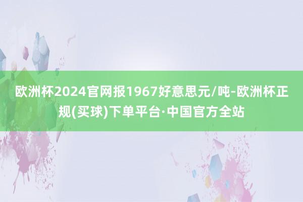 欧洲杯2024官网报1967好意思元/吨-欧洲杯正规(买球)下单平台·中国官方全站