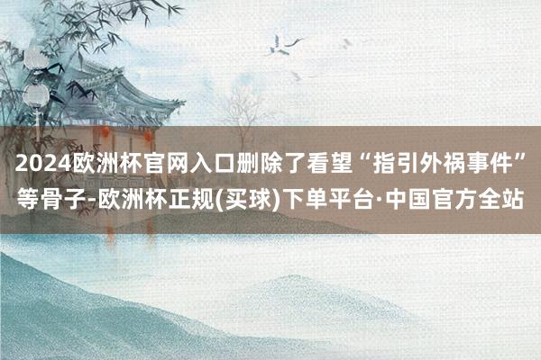 2024欧洲杯官网入口删除了看望“指引外祸事件”等骨子-欧洲杯正规(买球)下单平台·中国官方全站